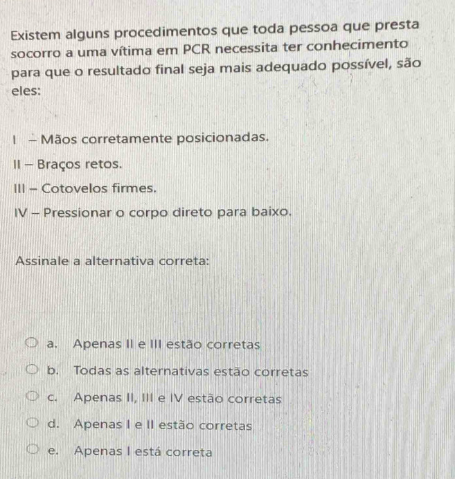 Existem alguns procedimentos que toda pessoa que presta
socorro a uma vítima em PCR necessita ter conhecimento
para que o resultado final seja mais adequado possível, são
eles:
I - Mãos corretamente posicionadas.
II - Braços retos.
III - Cotovelos firmes.
IV - Pressionar o corpo direto para baixo.
Assinale a alternativa correta:
a. Apenas II e III estão corretas
b. Todas as alternativas estão corretas
c. Apenas II, III e IV estão corretas
d. Apenas I e II estão corretas
e. Apenas I está correta