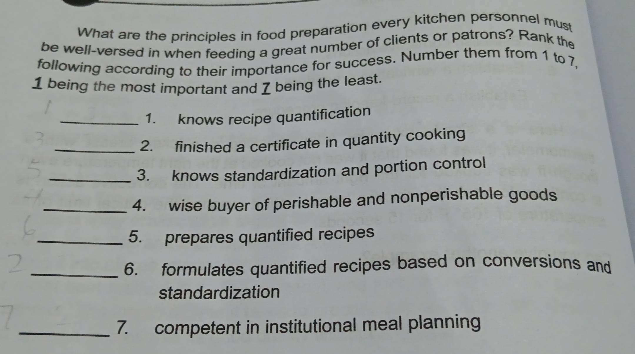 What are the principles in food preparation every kitchen personnel must 
be well-versed in when feeding a great number of clients or patrons? Rank the 
following according to their importance for success. Number them from 1 to 7, 
1 being the most important and 7 being the least. 
_1. knows recipe quantification 
_2. finished a certificate in quantity cooking 
_3. knows standardization and portion control 
_4. wise buyer of perishable and nonperishable goods 
_5. prepares quantified recipes 
_6. formulates quantified recipes based on conversions and 
standardization 
_7. competent in institutional meal planning