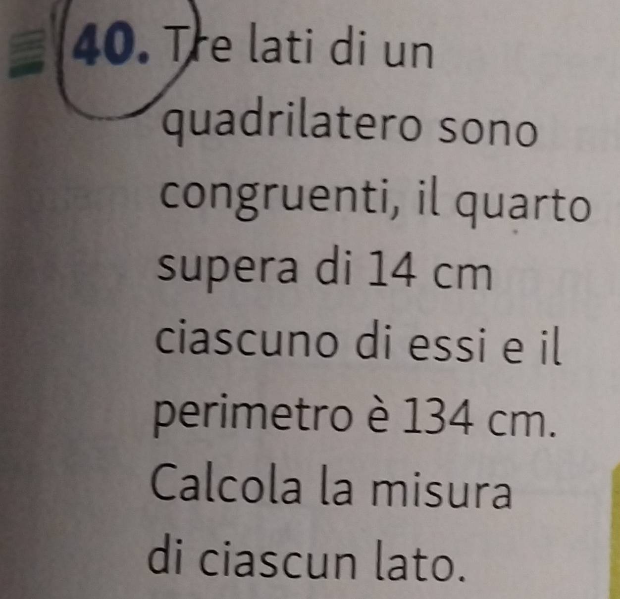 Tre lati di un 
quadrilatero sono 
congruenti, il quarto 
supera di 14 cm
ciascuno di essi e il 
perimetro è 134 cm. 
Calcola la misura 
di ciascun lato.