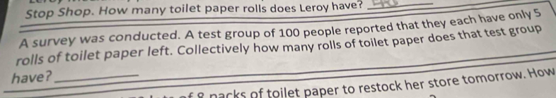 Stop Shop. How many toilet paper rolls does Leroy have?_ 
A survey was conducted. A test group of 100 people reported that they each have only 5
rolls of toilet paper left. Collectively how many rolls of toilet paper does that test group 
have?_ 
s nacks of toilet paper to restock her store tomorrow. How