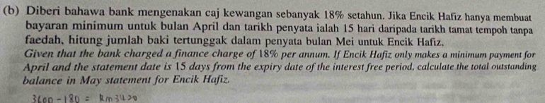 Diberi bahawa bank mengenakan caj kewangan sebanyak 18% setahun. Jika Encik Hafīz hanya membuat 
bayaran minimum untuk bulan April dan tarikh penyata ialah 15 hari daripada tarikh tamat tempoh tanpa 
faedah, hitung jumlah baki tertunggak dalam penyata bulan Mei untuk Encik Hafiz. 
Given that the bank charged a finance charge of 18% per annum. If Encik Hafiz only makes a minimum payment for 
April and the statement date is 15 days from the expiry date of the interest free period, calculate the total outstanding 
balance in May statement for Encik Hafiz.