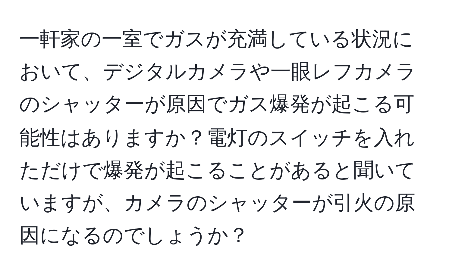 一軒家の一室でガスが充満している状況において、デジタルカメラや一眼レフカメラのシャッターが原因でガス爆発が起こる可能性はありますか？電灯のスイッチを入れただけで爆発が起こることがあると聞いていますが、カメラのシャッターが引火の原因になるのでしょうか？