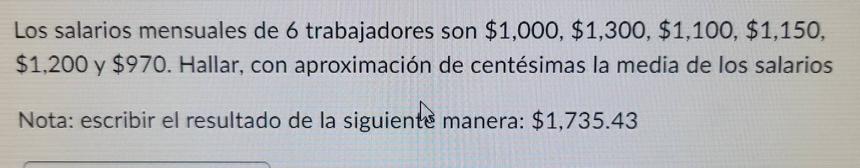 Los salarios mensuales de 6 trabajadores son $1,000, $1,300, $1,100, $1,150,
$1,200 y $970. Hallar, con aproximación de centésimas la media de los salarios 
Nota: escribir el resultado de la siguiente manera: $1,735.43