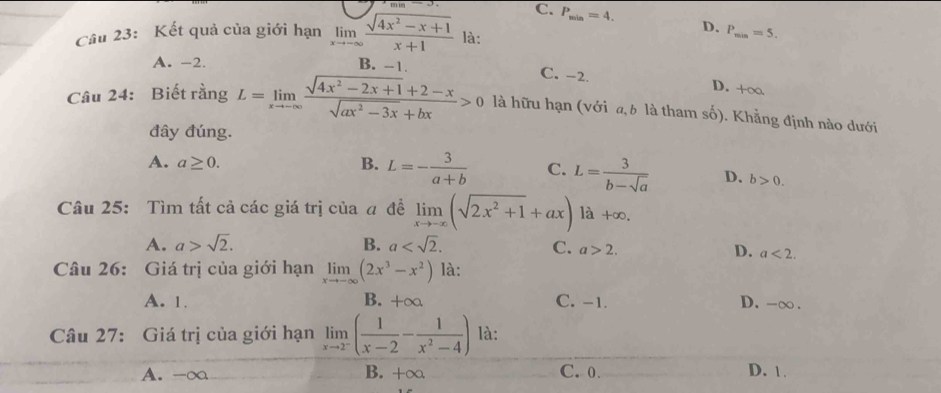 C. P_min=4. D.
Câu 23: Kết quả của giới hạn limlimits _xto -∈fty  (sqrt(4x^2-x+1))/x+1  là: P_min=5.
A. -2. B. --1. C. -2. D. +∞
Câu 24: Biết rằng L=limlimits _xto -∈fty  (sqrt(4x^2-2x+1)+2-x)/sqrt(ax^2-3x)+bx >0 là hữu hạn (với a, b là tham số). Khẳng định nào dưới
đây đúng.
A. a≥ 0. B. L=- 3/a+b  C. L= 3/b-sqrt(a)  D. b>0. 
Câu 25: Tìm tất cả các giá trị của a đề limlimits _xto -∈fty (sqrt(2x^2+1)+ax) là +∞.
A. a>sqrt(2). B. a .
C. a>2. D. a<2</tex>. 
Câu 26: Giá trị của giới hạn limlimits _xto -∈fty (2x^3-x^2) là:
A. 1. B. +∞ C. -1. D. - ∞.
Câu 27: Giá trị của giới hạn limlimits _xto 2^-( 1/x-2 - 1/x^2-4 ) là:
A. -∞ B. +∞ C. 0. D. 1.