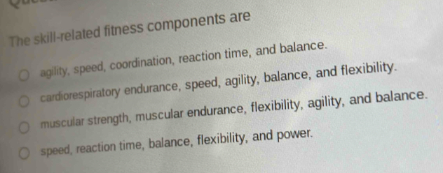 The skill-related fitness components are
agility, speed, coordination, reaction time, and balance.
cardiorespiratory endurance, speed, agility, balance, and flexibility.
muscular strength, muscular endurance, flexibility, agility, and balance.
speed, reaction time, balance, flexibility, and power.