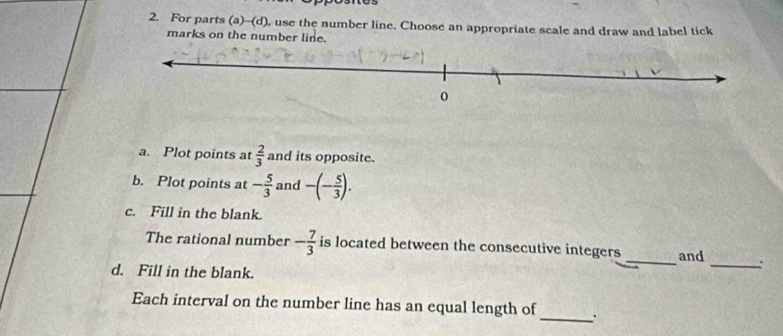 For parts (a)-(d), use the number line. Choose an appropriate scale and draw and label tick 
marks on the number line. 
a. Plot points at  2/3  and its opposite. 
b. Plot points at - 5/3  and -(- 5/3 ). 
c. Fill in the blank. 
The rational number - 7/3  is located between the consecutive integers _and _: 
d. Fill in the blank. 
Each interval on the number line has an equal length of _.