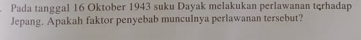 Pada tanggal 16 Oktober 1943 suku Dayak melakukan perlawanan tqrhadap 
Jepang. Apakah faktor penyebab munculnya perlawanan tersebut?