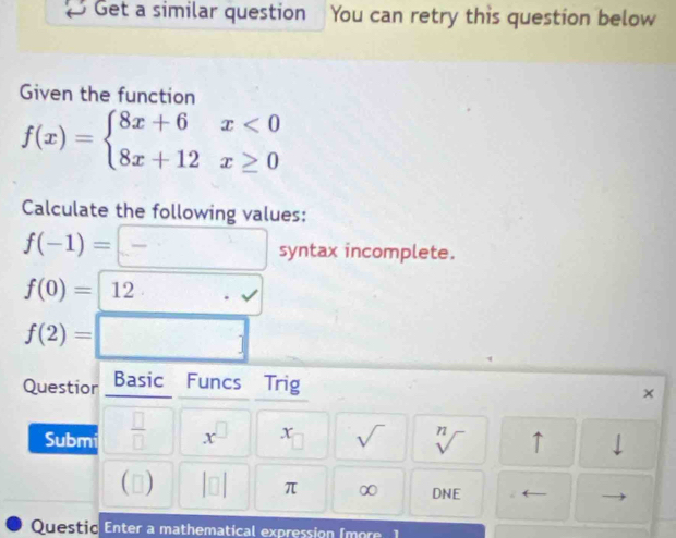 Get a similar question You can retry this question below 
Given the function
f(x)=beginarrayl 8x+6x<0 8x+12x≥ 0endarray.
Calculate the following values:
f(-1)=□ syntz x incomplete.
f(0)=12· · surd 
f(2)=□
Questior Basic Funcs Trig 
× 
Submi  □ /□   x^(□) x_□  sqrt() sqrt[n]() ↑
beginvmatrix □ endvmatrix π ∞ DNE ( 
Questic Enter a mathematical expression (more