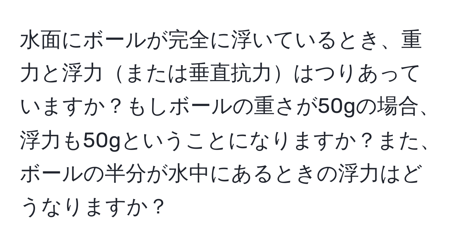 水面にボールが完全に浮いているとき、重力と浮力または垂直抗力はつりあっていますか？もしボールの重さが50gの場合、浮力も50gということになりますか？また、ボールの半分が水中にあるときの浮力はどうなりますか？