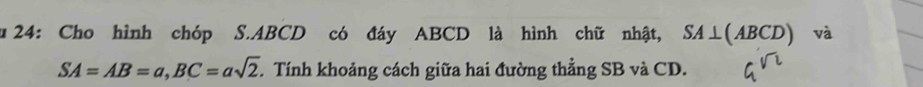 24: Cho hình chóp S. ABCD có đáy ABCD là hình chữ nhật, SA⊥ (ABCD) và
SA=AB=a, BC=asqrt(2). Tính khoảng cách giữa hai đường thẳng SB và CD.