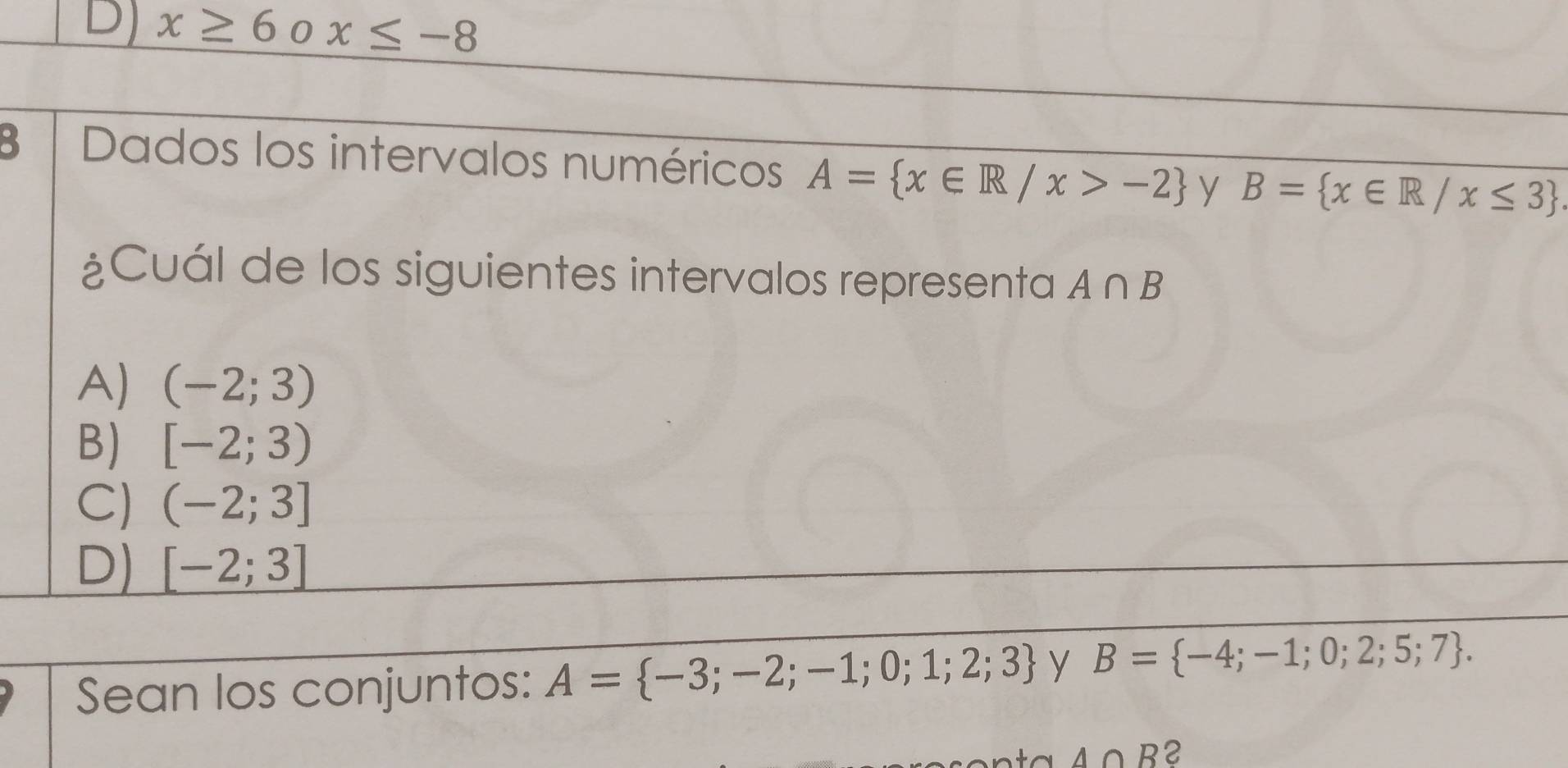 D] x≥ 6 0 x≤ -8
3 Dados los intervalos numéricos A= x∈ R/x>-2 y B= x∈ R/x≤ 3
¿Cuál de los siguientes intervalos representa A∩ B
A) (-2;3)
B) [-2;3)
C) (-2;3]
D) [-2;3]
Sean los conjuntos: A= -3;-2;-1;0;1;2;3 y B= -4;-1;0;2;5;7.
A∩ B 2