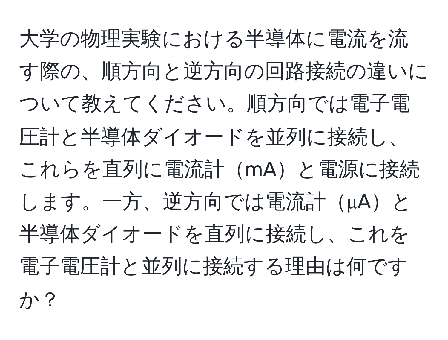 大学の物理実験における半導体に電流を流す際の、順方向と逆方向の回路接続の違いについて教えてください。順方向では電子電圧計と半導体ダイオードを並列に接続し、これらを直列に電流計mAと電源に接続します。一方、逆方向では電流計μAと半導体ダイオードを直列に接続し、これを電子電圧計と並列に接続する理由は何ですか？
