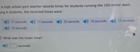 A high school gym teacher records times for students running the 100-meter dash.
ong 6 students, the recorded times were:
17 seconds 17 seconds )) 20 seconds 18 seconds 17 seconds
19 seconds
What was the mean time?
D) □ seconds