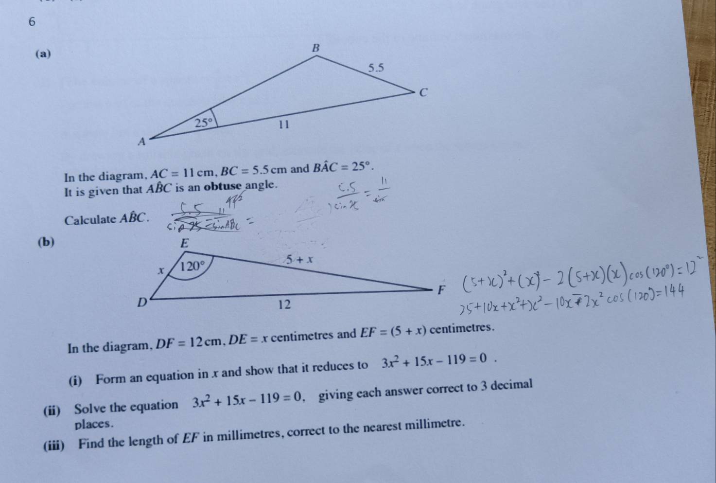 6
(a)
In the diagram, AC=11cm,BC=5.5cm and Bhat AC=25°.
It is given that ABC is an obtuse angle.
Calculate Ahat BC.
(b)
In the diagram, DF=12cm,DE=x centimetres and EF=(5+x) centimetres.
(i) Form an equation in x and show that it reduces to 3x^2+15x-119=0.
(ii) Solve the equation 3x^2+15x-119=0 giving each answer correct to 3 decimal
places.
(iii) Find the length of EF in millimetres, correct to the nearest millimetre.