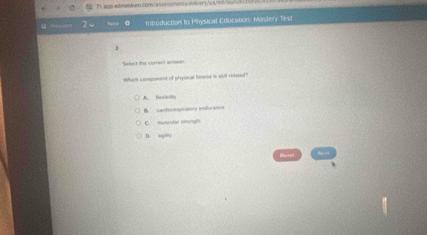 f1 app edmentum.com/assessments delivery/ua/mt/launch/268 2015 k
Introduction to Physical Education: Mastery Test
2
Select the correct answer
Which component of physical fitness is skill related?
A. flexibility
B. cardiorespiratory endurance
C. muscular strenigth
D. agility
Revet Nows