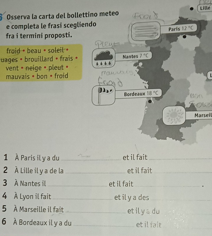 Lille
Osserva la carta del bollet
e completa le frasi sceglie
fra i termini proposti.
froid • beau • soleil • 
uages • brouillard • frais • 
vent • neige • pleut •
mauvais • bon • froid
Marseil
1 À Paris il y a duet il fait_
2 À Lille il y a de la_ et il fait_
3 À Nantes il_ et il fait_
.
4 À Lyon il fait_ et il y a des
5 À Marseille il fait _etilyadu
6 À Bordeaux il y a du_ et ilfait