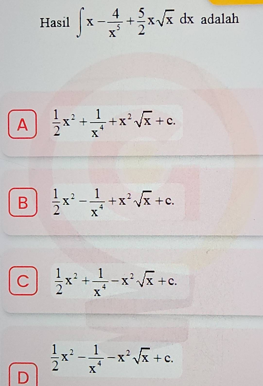 Hasil ∈t x- 4/x^5 + 5/2 xsqrt(x)dx adalah
A  1/2 x^2+ 1/x^4 +x^2sqrt(x)+c.
B  1/2 x^2- 1/x^4 +x^2sqrt(x)+c.
C  1/2 x^2+ 1/x^4 -x^2sqrt(x)+c.
 1/2 x^2- 1/x^4 -x^2sqrt(x)+c. 
D