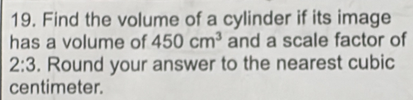 Find the volume of a cylinder if its image 
has a volume of 450cm^3 and a scale factor of
2:3. Round your answer to the nearest cubic
centimeter.