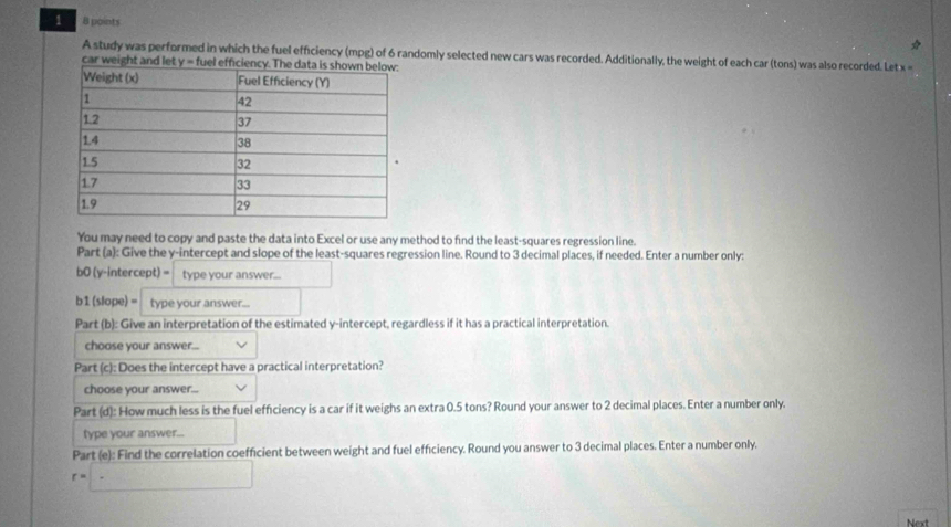 1 8 points 
A study was performed in which the fuel efficiency (mpg) of 6 randomly selected new cars was recorded. Additionally, the weight of each car (tons) was also recorded. Letx 
car weight and let y = fuel effic 
You may need to copy and paste the data into Excel or use any method to find the least-squares regression line. 
Part (a): Give the y-intercept and slope of the least-squares regression line. Round to 3 decimal places, if needed. Enter a number only: 
b0 (y-intercept) = type your answer... 
b1 (slope) = type your answer... 
Part (b): Give an interpretation of the estimated y-intercept, regardless if it has a practical interpretation. 
choose your answer... 
Part (c): Does the intercept have a practical interpretation? 
choose your answer... 
Part (d): How much less is the fuel efficiency is a car if it weighs an extra 0.5 tons? Round your answer to 2 decimal places. Enter a number only. 
type your answer... 
Part (e): Find the correlation coefficient between weight and fuel efficiency. Round you answer to 3 decimal places. Enter a number only.
r=□
Next