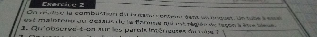 On réalise la combustion du butane contenu dans un briquet. Un tube a essal 
est maintenu au-dessus de la flamme qui est réglée de façon à être bleue. 
1. Qu'observe-t-on sur les parois intérieures du tube ?