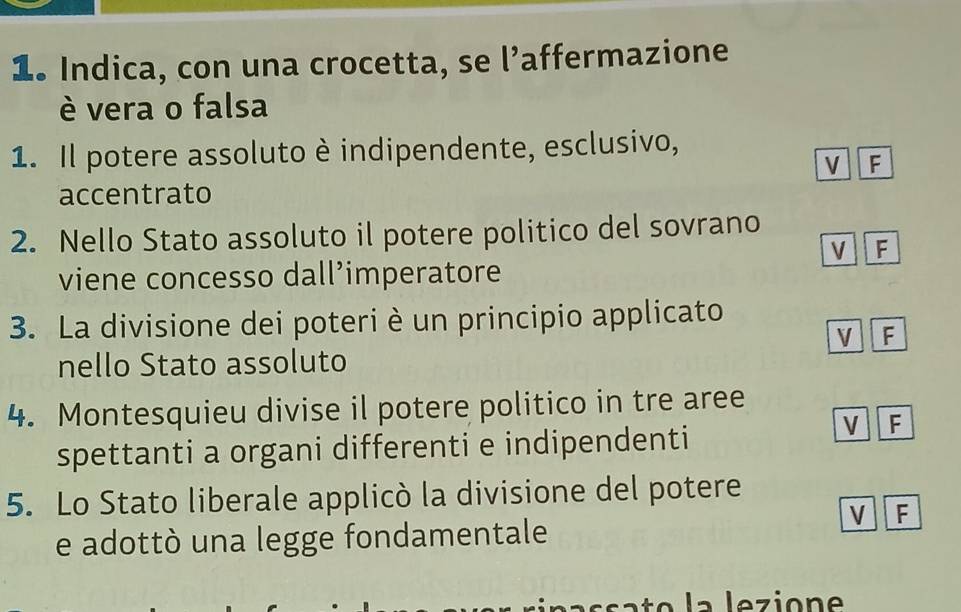 Indica, con una crocetta, se l’affermazione
è vera o falsa
1. Il potere assoluto è indipendente, esclusivo,
v F
accentrato
2. Nello Stato assoluto il potere politico del sovrano
V F
viene concesso dall’imperatore
3. La divisione dei poteri è un principio applicato
V 1 F
nello Stato assoluto
4. Montesquieu divise il potere politico in tre aree
spettanti a organi differenti e indipendenti
V F
5. Lo Stato liberale applicò la divisione del potere
V F
e adottò una legge fondamentale