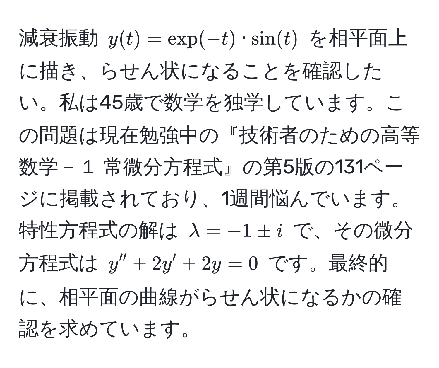 減衰振動 $y(t) = exp(-t) · sin(t)$ を相平面上に描き、らせん状になることを確認したい。私は45歳で数学を独学しています。この問題は現在勉強中の『技術者のための高等数学－１ 常微分方程式』の第5版の131ページに掲載されており、1週間悩んでいます。特性方程式の解は $lambda = -1 ± i$ で、その微分方程式は $y'' + 2y' + 2y = 0$ です。最終的に、相平面の曲線がらせん状になるかの確認を求めています。