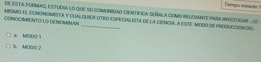 Tiempo restante 1
DE ESTA FORMAS, ESTUDIA LO QUE SU COMUNIDAD CIENTIFICA SEÑALA COMO RELEVANTE PARA INVESTIGAR , LO
MISMO EL ECNONOMISTA Y CUALQUIER OTRO ESPECIALISTA DE LA CIENCIA. A ESTE MODO DE PRODUCCION DEL
CONOCIMIENTO LO DENOMINAN
a. MODO 1
b. MODO 2