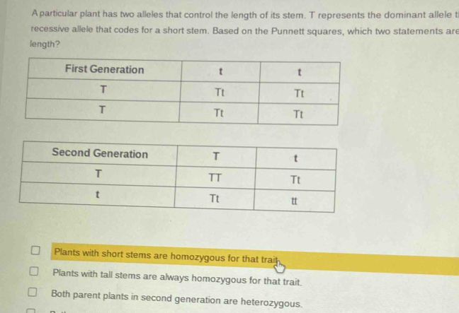 A particular plant has two alleles that control the length of its stem. T represents the dominant allele t
recessive allele that codes for a short stem. Based on the Punnett squares, which two statements are
length?
Plants with short stems are homozygous for that trai
Plants with tall stems are always homozygous for that trait.
Both parent plants in second generation are heterozygous.