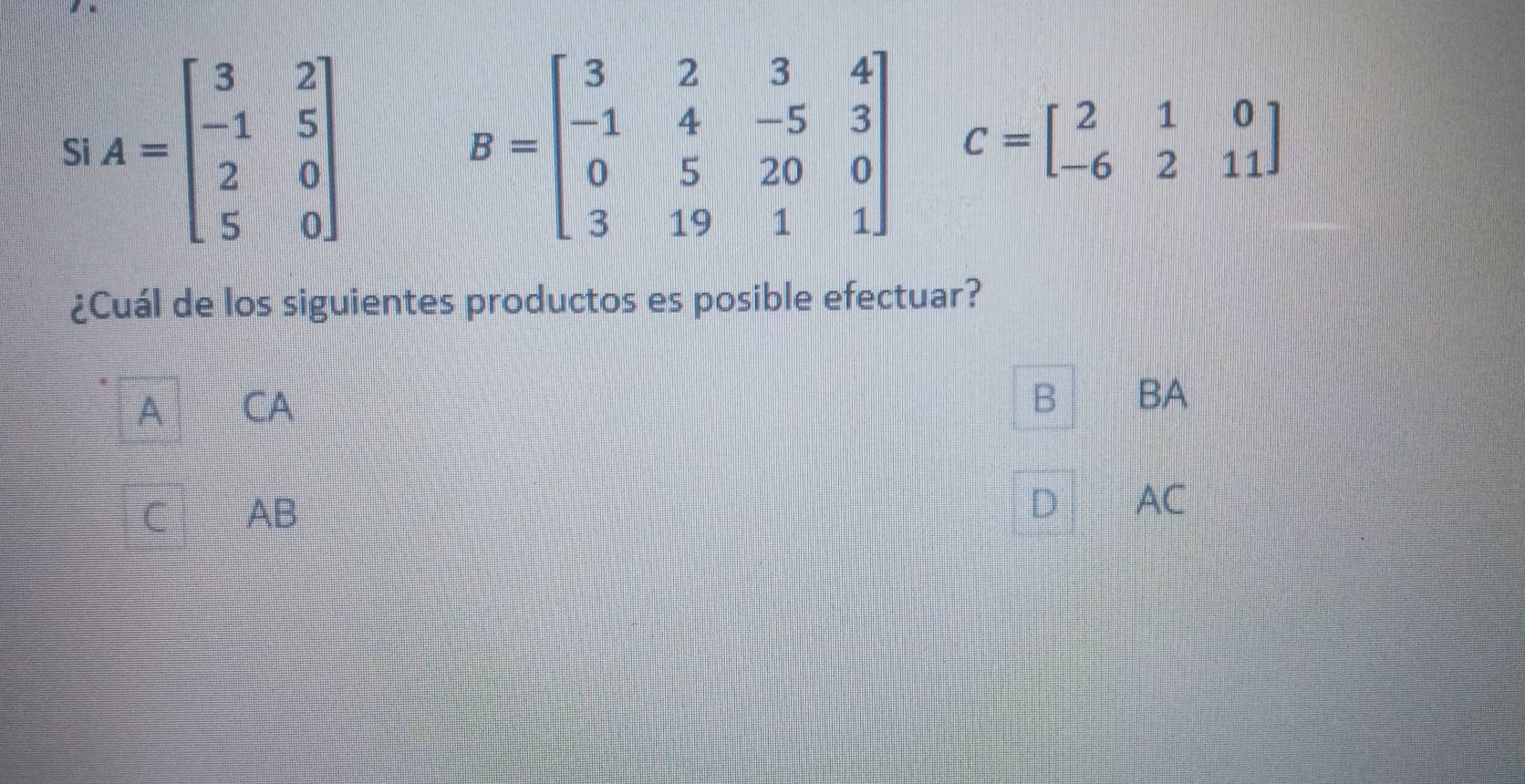 Si A=beginbmatrix 3&2 -1&5 2&0 5&0endbmatrix B=beginbmatrix 3&2&3&4 -1&4&-5&3 0&5&20&0 3&19&1&1endbmatrix C=beginbmatrix 2&1&0 -6&2&11endbmatrix
¿Cuál de los siguientes productos es posible efectuar?
A CA
B BA
C AB
D AC