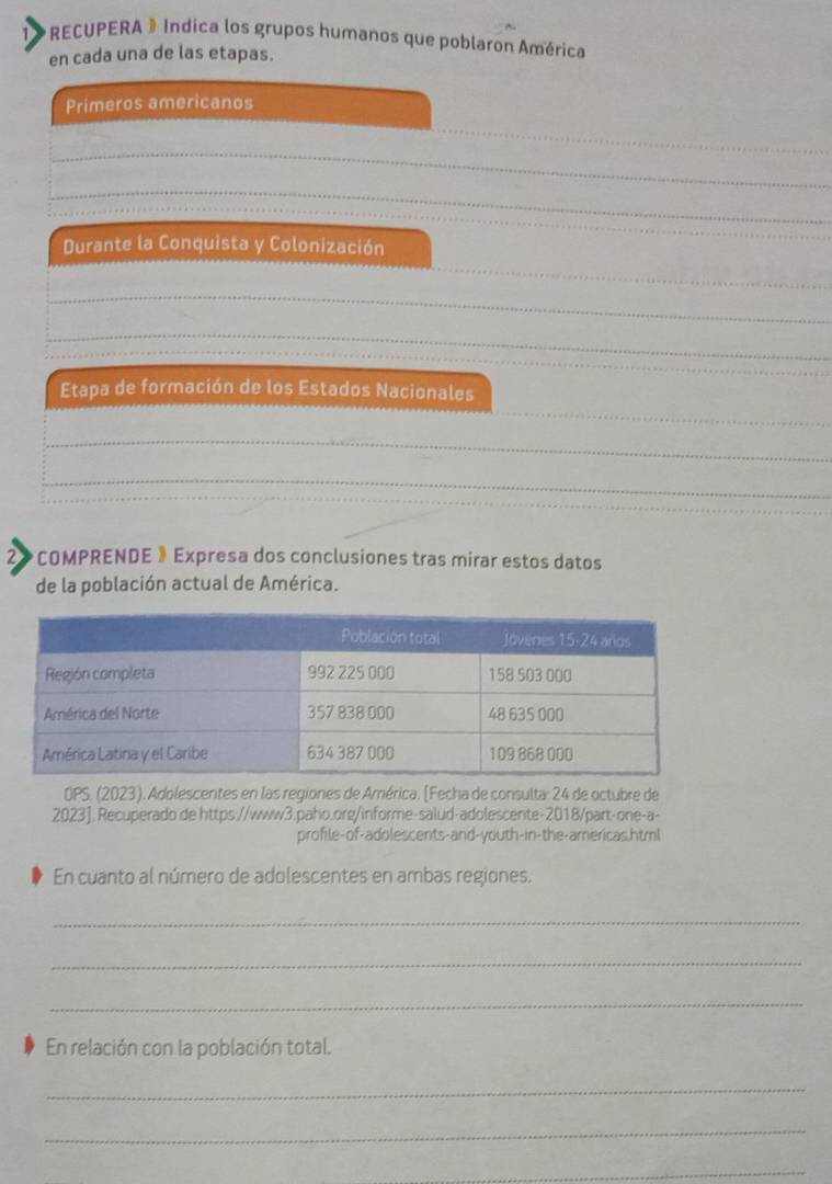 1> RECUPERA 》 Indica los grupos humanos que poblaron América 
en cada una de las etapas. 
Primeros americanos 
_ 
_ 
_ 
Durante la Conquista y Colonización 
_ 
_ 
_ 
Etapa de formación de los Estados Nacionales 
_ 
_ 
_ 
_ 
2> COMPRENDE 》 Expresa dos conclusiones tras mirar estos datos 
de la población actual de América. 
OPS. (2023). Adolescentes en las regiones de América. [Fecha de consulta: 24 de octubre de 
2023]. Recuperado de https://www3.paho.org/informe-salud-adolescente-2018/part-one-a- 
profile-of-adolescents-and-youth-in-the-americas.html 
En cuanto al número de adolescentes en ambas regiones. 
_ 
_ 
_ 
En relación con la población total. 
_ 
_ 
_