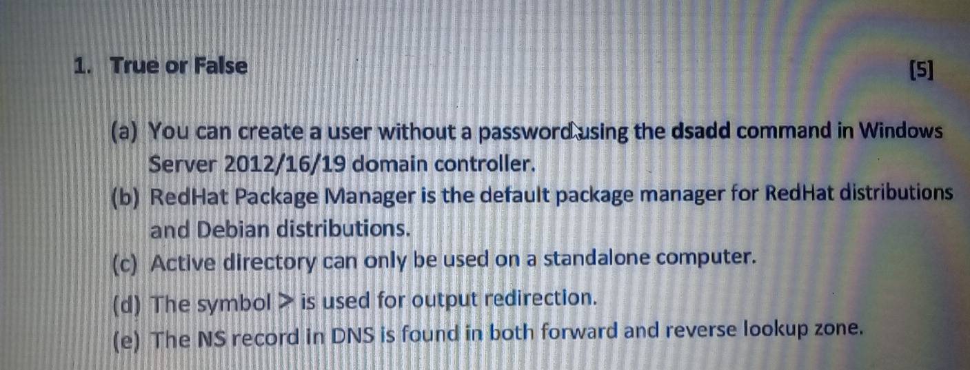 True or False [5]
(a) You can create a user without a password using the dsadd command in Windows
Server 2012/16/19 domain controller.
(b) RedHat Package Manager is the default package manager for RedHat distributions
and Debian distributions.
(c) Active directory can only be used on a standalone computer.
(d) The symbol > is used for output redirection.
(e) The NS record in DNS is found in both forward and reverse lookup zone.