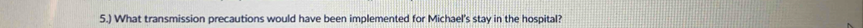 5.) What transmission precautions would have been implemented for Michael's stay in the hospital?