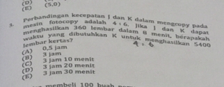 (D) (5,0) K dalam mengcopó pada
Perbandingan kecepatan J
mesin fotocopy adalah 4:6 jika ] dan K dapat
menghasiikan 360 lembar dalam 8 menit bérapakah
waktu yang dibutuhkan K untuk mengjasijkan 5400
(A) 0,5 jam lembar kertas?
(E) 3 jam 30 menit (D) 3 jam 20 menit (C) 3 jam 10 menit (8) 3 jam
emb e lí 100 hu a h