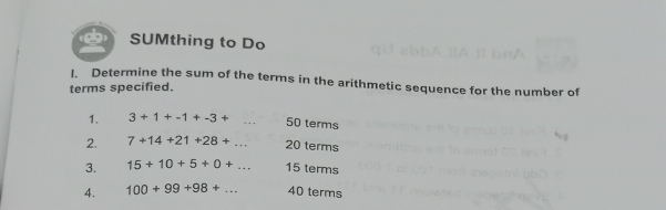 SUMthing to Do 
I. Determine the sum of the terms in the arithmetic sequence for the number of 
terms specified. 
1. 3+1+-1+-3+ _ 50 terms 
2. 7+14+21+28+... _ 20 terms 
3. 15+10+5+0+... 15 terms 
4. 100+99+98+... 40 terms