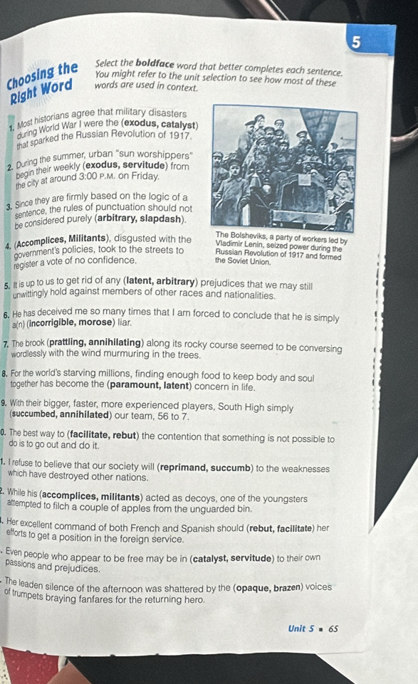 Choosing the Select the boldface word that better completes each sentence.
You might refer to the unit selection to see how most of these
Right Word words are used in context.
1. Most historians agree that military disasters
during World War I were the (exodus, catalyst
that sparked the Russian Revolution of 1917.
2. During the summer, urban "sun worshippers
begin their weekly (exodus, servitude) from
the city at around 3:00 P.M. on Friday.
3. Since they are firmly based on the logic of a
sentence, the rules of punctuation should not
be considered purely (arbitrary, slapdash).
4. (Accomplices, Militants), disgusted with the
heviks, a party of workers led by
Vladimir Lenin, seized power during the
government's policies, took to the streets to Russian Revolution of 1917 and formed
register a vote of no confidence.
the Soviet Union.
5. It is up to us to get rid of any (latent, arbitrary) prejudices that we may still
unwittingly hold against members of other races and nationalities.
6. He has deceived me so many times that I am forced to conclude that he is simply
a(n) (incorrigible, morose) liar.
7. The brook (prattling, annihilating) along its rocky course seemed to be conversing
wordlessly with the wind murmuring in the trees.
8. For the world's starving millions, finding enough food to keep body and soul
together has become the (paramount, latent) concern in life.
9. With their bigger, faster, more experienced players, South High simply
(succumbed, annihilated) our team, 56 to 7.
0. The best way to (facilitate, rebut) the contention that something is not possible to
do is to go out and do it.
1. I refuse to believe that our society will (reprimand, succumb) to the weaknesses
which have destroyed other nations.
2. While his (accomplices, militants) acted as decoys, one of the youngsters
attempted to filch a couple of apples from the unguarded bin.
. Her excellent command of both French and Spanish should (rebut, facilitate) her
efforts to get a position in the foreign service.
. Even people who appear to be free may be in (catalyst, servitude) to their own
passions and prejudices.
The leaden silence of the afternoon was shattered by the (opaque, brazen) voices
of trumpets braying fanfares for the returning hero.
Unit 5=65