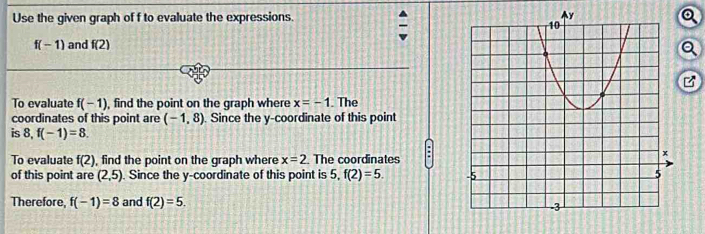 Use the given graph of f to evaluate the expressions. Q
f(-1) and f(2)
a 
To evaluate f(-1) , find the point on the graph where x=-1. The 
coordinates of this point are (-1,8) ). Since the y-coordinate of this point 
is 8, f(-1)=8. 
To evaluate f(2) , find the point on the graph where x=2. The coordinates 
of this point are (2,5). Since the y-coordinate of this point is 5, f(2)=5. 
Therefore, f(-1)=8 and f(2)=5.