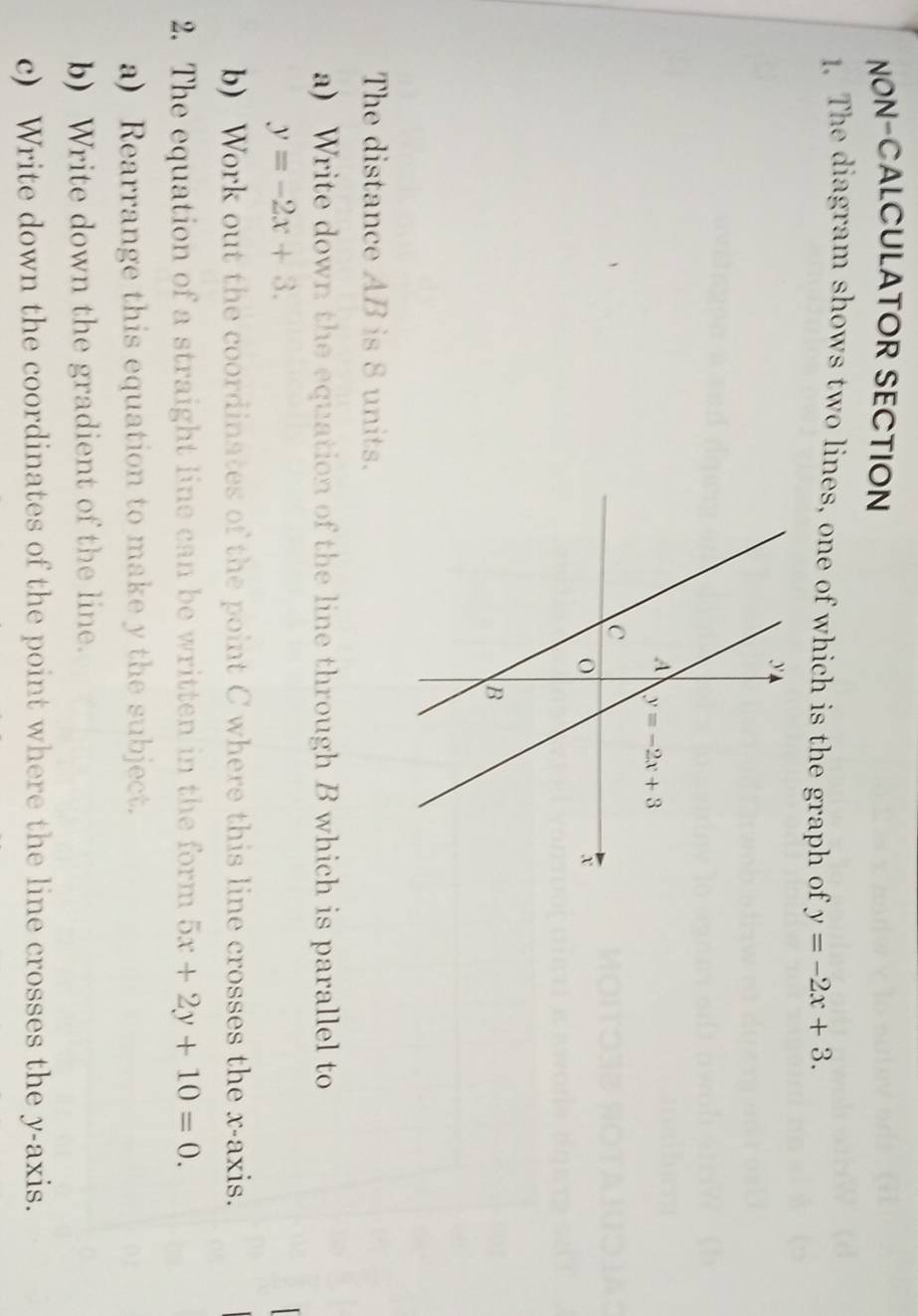 NON-CALCULATOR SECTION
1. The diagram shows two lines, one of which is the graph of y=-2x+3.
The distance AB is 8 units.
a) Write down the equation of the line through B which is parallel to
y=-2x+3.
b) Work out the coordinates of the point C where this line crosses the x-axis.
2. The equation of a straight line can be written in the form 5x+2y+10=0.
a) Rearrange this equation to make y the subject.
b) Write down the gradient of the line.
c) Write down the coordinates of the point where the line crosses the y-axis.