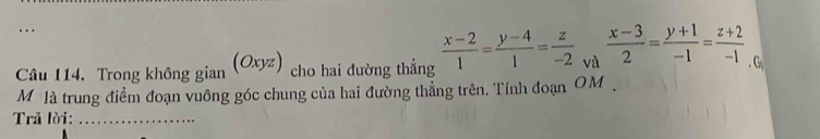 (Oxyz)
Câu 114. Trong không gian cho hai đường thẳng  (x-2)/1 = (y-4)/1 = z/-2  và  (x-3)/2 = (y+1)/-1 = (z+2)/-1 . Go
M là trung điểm đoạn vuông góc chung của hai đường thẳng trên, Tính đoạn OM.
Trả lời:_