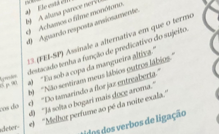 a) Ele está ell nom
b) A luna parec n
) Achamos o filme monótono
d) Aguardo resposta ansíosamente
13.(FEI-SP) Assinale a alternativa em que o termo
15. p. 90. Lgrestes destacado tenha a função de predicativo do sujeito
a) “Eu sob a copa da mangueira altiva.”
b) 'Não sentiram meus lábios outros lábios.''
ços do c) “Do tamarindo a flor jaz entreaberta”
d) “Já solta o bogari mais doce aroma.”
deter- e) “Melhor perfume ao pé da noite exala.”
idos dos verbos de ligação