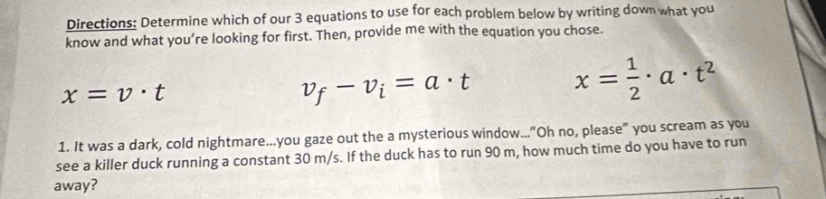 Directions: Determine which of our 3 equations to use for each problem below by writing down what you
know and what you’re looking for first. Then, provide me with the equation you chose.
x=v· t
v_f-v_i=a· t
x= 1/2 · a· t^2
1. It was a dark, cold nightmare...you gaze out the a mysterious window..."Oh no, please" you scream as you
see a killer duck running a constant 30 m/s. If the duck has to run 90 m, how much time do you have to run
away?