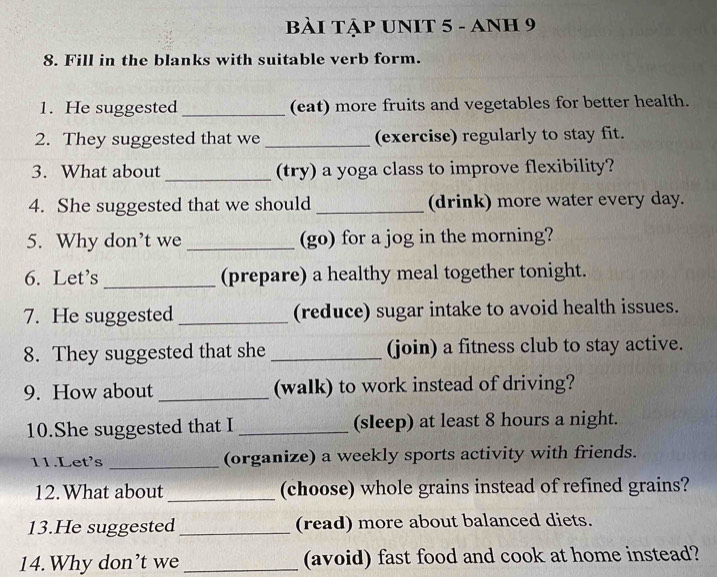 bÀi TậP UNIT 5 - ANH 9 
8. Fill in the blanks with suitable verb form. 
1. He suggested _(eat) more fruits and vegetables for better health. 
2. They suggested that we _(exercise) regularly to stay fit. 
3. What about _(try) a yoga class to improve flexibility? 
4. She suggested that we should _(drink) more water every day. 
5. Why don’t we _(go) for a jog in the morning? 
6. Let's _(prepare) a healthy meal together tonight. 
7. He suggested _(reduce) sugar intake to avoid health issues. 
8. They suggested that she _(join) a fitness club to stay active. 
9. How about _(walk) to work instead of driving? 
10.She suggested that I _(sleep) at least 8 hours a night. 
11.Let's _(organize) a weekly sports activity with friends. 
12.What about _(choose) whole grains instead of refined grains? 
13.He suggested _(read) more about balanced diets. 
14.Why don’t we _(avoid) fast food and cook at home instead?