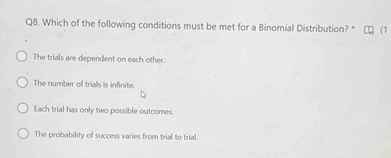 Which of the following conditions must be met for a Binomial Distribution? * (1
The trials are dependent on each other.
The number of trials is infinite.
Each trial has only two possible outcomes.
The probability of success varies from trial to trial.