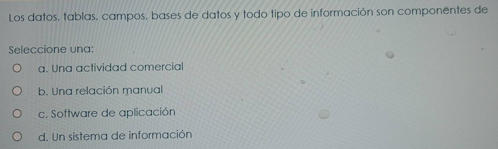 Los datos, tablas, campos, bases de datos y todo tipo de información son componentes de
Seleccione una:
a. Una actividad comercial
b. Una relación manual
c. Software de aplicación
d. Un sistema de información