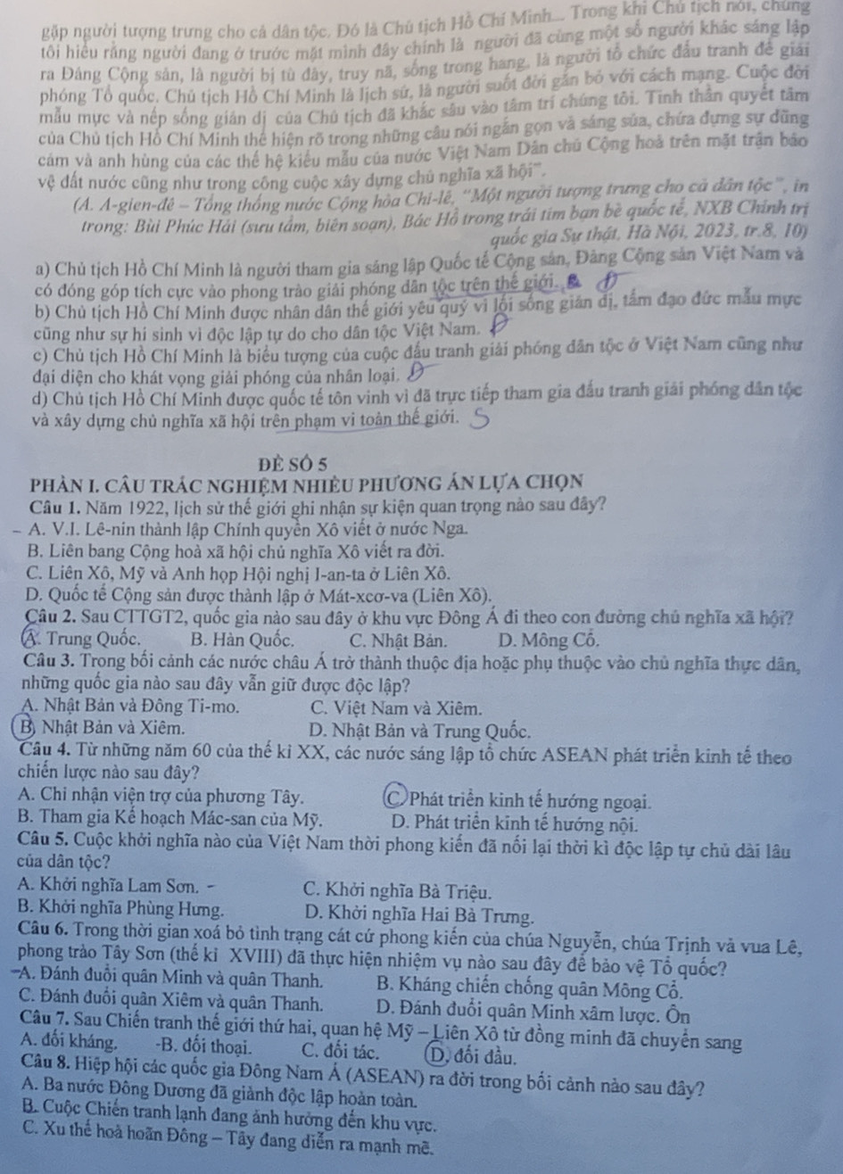 gặp người tượng trưng cho cả dân tộc. Đó là Chú tịch Hồ Chí Minh.... Trong khi Chủ tịch nói, chung
tôi hiểu rằng người dang ở trước mặt mình đây chính là người đã cùng một số người khác sáng lập
ra Đảng Cộng sản, là người bị tù đây, truy nã, sống trong hang, là người tổ chức đấu tranh đề giải
phóng Tổ quốc, Chủ tịch Hồ Chí Minh là lịch sử, là người suốt đời gần bỏ với cách mạng. Cuộc đời
mẫu mực và nếp sống gián dị của Chú tịch đã khắc sâu vào tâm trí chúng tôi. Tinh thân quyết tâm
của Chủ tịch Hỗ Chí Minh thê hiện rõ trong những câu nói ngắn gọn và sáng sủa, chứa đựng sự dũng
cảm và anh hùng của các thể hệ kiểu mẫu của nước Việt Nam Dân chủ Cộng hoà trên mặt trận báo
vệ đất nước cũng như trong công cuộc xây dựng chủ nghĩa xã hội'''.
(A. A-gien-đê - Tổng thống nước Cộng hòa Chi-lê, ''Một người tượng trưng cho cả dân tộc ', in
trong: Bùi Phúc Hải (sưu tâm, biên soạn), Bác Hồ trong trái tím bạn bề quốc tế, NXB Chính trị
quốc gia Sự thật, Hà Nội, 2023, tr.8, 10)
a) Chủ tịch Hồ Chí Minh là người tham gia sáng lập Quốc tế Cộng sản, Đảng Cộng sản Việt Nam và
có đóng góp tích cực vào phong trào giải phóng dân tộc trên thế giới. B
b) Chủ tịch Hồ Chí Minh được nhân dân thế giới yêu quý vi lội sống gián đị, tấm đạo đức mẫu mực
cũng như sự hí sinh vì độc lập tự do cho dân tộc Việt Nam.
c) Chủ tịch Hồ Chí Minh là biểu tượng của cuộc đầu tranh giải phóng dân tộc ở Việt Nam cũng như
đại diện cho khát vọng giải phóng của nhân loại. £
d) Chủ tịch Hồ Chí Minh được quốc tế tôn vinh vì đã trực tiếp tham gia đấu tranh giải phóng dân tộc
và xây dựng chủ nghĩa xã hội trên phạm vi toàn thế giới.
đè sÓ 5
phÀN I. cÂu trác nghIệm nhiềU phương án lựa chọn
Cầu 1. Năm 1922, lịch sử thế giới ghi nhận sự kiện quan trọng nào sau đây?
- A. V.I. Lê-nin thành lập Chính quyền Xô viết ở nước Nga.
B. Liên bang Cộng hoà xã hội chủ nghĩa Xô viết ra đời.
C. Liên Xộ, Mỹ và Anh họp Hội nghị I-an-ta ở Liên Xô.
D. Quốc tế Cộng sản được thành lập ở Mát-xeơ-va (Liên Xô).
Câu 2. Sau CTTGT2, quốc gia nào sau đây ở khu vực Đông Á đi theo con đường chủ nghĩa xã hội?
Á Trung Quốc. B. Hàn Quốc. C. Nhật Bản. D. Mông Cổ.
Câu 3. Trong bối cảnh các nước châu Á trở thành thuộc địa hoặc phụ thuộc vào chủ nghĩa thực dân,
những quốc gia nào sau đây vẫn giữ được độc lập?
A. Nhật Bản và Đông Ti-mo. C. Việt Nam và Xiêm.
Bộ Nhật Bản và Xiêm. D. Nhật Bản và Trung Quốc.
Câu 4. Từ những năm 60 của thế kỉ XX, các nước sáng lập tổ chức ASEAN phát triển kinh tế theo
chiến lược nào sau đây?
A. Chi nhận viện trợ của phương Tây. C Phát triển kinh tế hướng ngoại.
B. Tham gia Kế hoạch Mác-san của Mỹ. D. Phát triển kinh tế hướng nội.
Câu 5. Cuộc khởi nghĩa nào của Việt Nam thời phong kiến đã nối lại thời kì độc lập tự chủ dài lâu
của dân tộc?
A. Khởi nghĩa Lam Sơn. - C. Khởi nghĩa Bà Triệu.
B. Khởi nghĩa Phùng Hưng. D. Khởi nghĩa Hai Bà Trưng.
Câu 6. Trong thời gian xoá bỏ tình trạng cát cứ phong kiến của chúa Nguyễn, chúa Trịnh và vua Lê,
phong trào Tây Sơn (thế kỉ XVIII) đã thực hiện nhiệm vụ nào sau đây để bảo vệ Tổ quốc?
''A. Đánh đuồi quân Minh và quân Thanh. B. Kháng chiến chống quân Mông Cổ.
C. Đánh đuổi quân Xiêm và quân Thanh.  D. Đánh đuổi quân Minh xâm lược. Ôn
Câu 7. Sau Chiến tranh thế giới thứ hai, quan hệ Mỹ - Liên Xô từ đồng minh đã chuyển sang
A. đối kháng. -B. đối thoại. C. đối tác. (D, đối đầu.
Câu 8. Hiệp hội các quốc gia Đông Nam Á (ASEAN) ra đời trong bối cảnh nào sau đây?
A. Ba nước Đông Dương đã giành độc lập hoàn toàn.
B. Cuộc Chiến tranh lạnh đang ảnh hưởng đến khu vực.
C. Xu thế hoà hoãn Đông - Tây đang diễn ra mạnh mê.