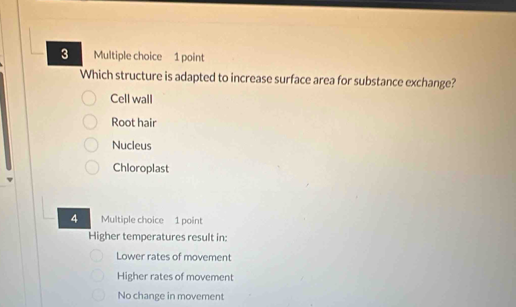 Which structure is adapted to increase surface area for substance exchange?
Cell wall
Root hair
Nucleus
Chloroplast
4 Multiple choice 1 point
Higher temperatures result in:
Lower rates of movement
Higher rates of movement
No change in movement