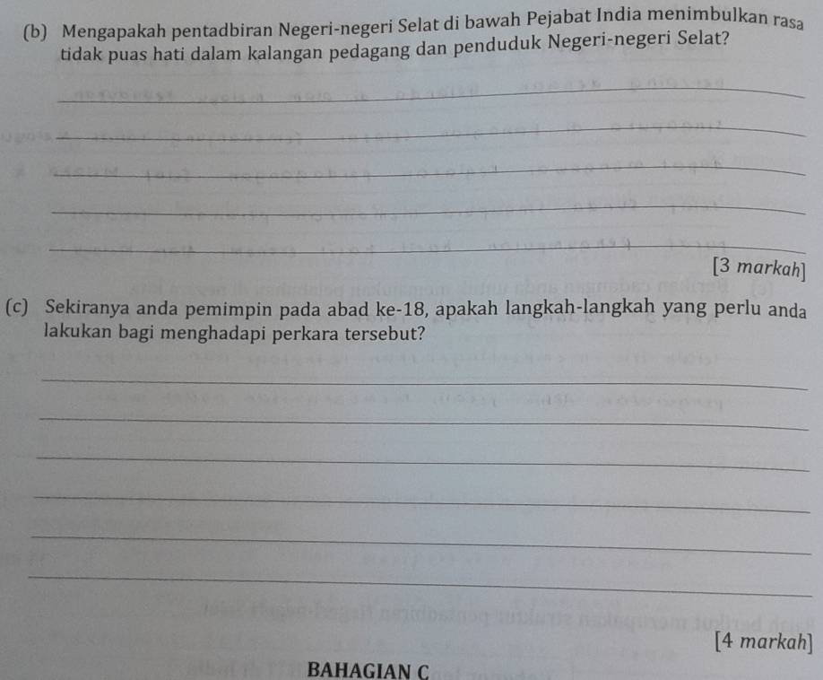 Mengapakah pentadbiran Negeri-negeri Selat di bawah Pejabat India menimbulkan rasa 
tidak puas hati dalam kalangan pedagang dan penduduk Negeri-negeri Selat? 
_ 
_ 
_ 
_ 
_ 
[3 markah] 
(c) Sekiranya anda pemimpin pada abad ke -18, apakah langkah-langkah yang perlu anda 
lakukan bagi menghadapi perkara tersebut? 
_ 
_ 
_ 
_ 
_ 
_ 
[4 markah] 
BAHAGIAN C