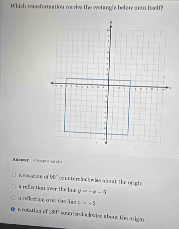 Which transformation carries the rectangle below onto itself?
Answer Attempt 2 out of 2
a rotation of 90° counterclockwise about the origin
a reflection over the line y=-x-6
a reflection over the line x=-2
a rotation of 180° counterclockwise about the origin