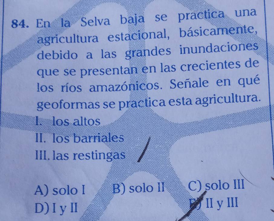 En la Selva baja se practica una
agricultura estacional, básicamente,
debido a las grandes inundaciones
que se presentan en las crecientes de
los ríos amazónicos. Señale en qué
geoformas se practica esta agricultura.
I. los altos
II. los barriales
III. las restingas
A) solo I B) solo Il C) solo II
D)IyⅡ B) Ⅱ yII