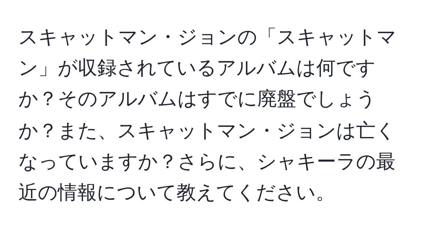 スキャットマン・ジョンの「スキャットマン」が収録されているアルバムは何ですか？そのアルバムはすでに廃盤でしょうか？また、スキャットマン・ジョンは亡くなっていますか？さらに、シャキーラの最近の情報について教えてください。