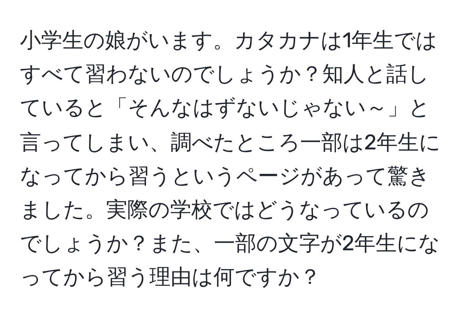 小学生の娘がいます。カタカナは1年生ではすべて習わないのでしょうか？知人と話していると「そんなはずないじゃない～」と言ってしまい、調べたところ一部は2年生になってから習うというページがあって驚きました。実際の学校ではどうなっているのでしょうか？また、一部の文字が2年生になってから習う理由は何ですか？